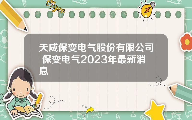 天威保变电气股份有限公司 保变电气2023年最新消息